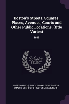 Boston's Streets, Squares, Places, Avenues, Courts and Other Public Locations. (title Varies): 1939 by Boston (Mass ) Public Works Dept