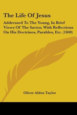The Life Of Jesus: Addressed To The Young, In Brief Views Of The Savior, With Reflections On His Doctrines, Parables, Etc. (1840) by Taylor, Oliver Alden