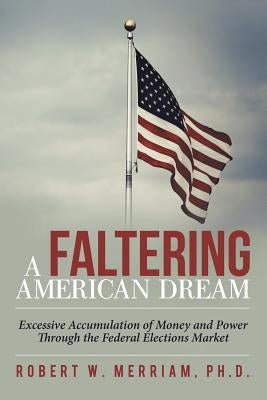 A Faltering American Dream: Excessive Accumulation of Money and Power Through the Federal Elections Market by Merriam, Robert W.