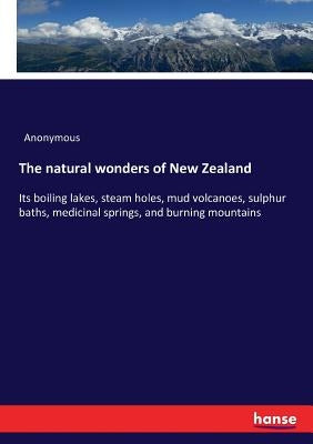 The natural wonders of New Zealand: Its boiling lakes, steam holes, mud volcanoes, sulphur baths, medicinal springs, and burning mountains by Anonymous