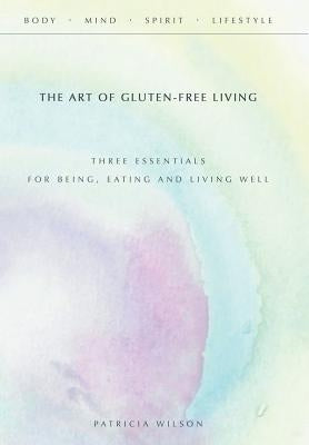 The Art of Gluten-Free Living: Three Essentials for Being, Eating, and Living Well by Wilson, Patricia