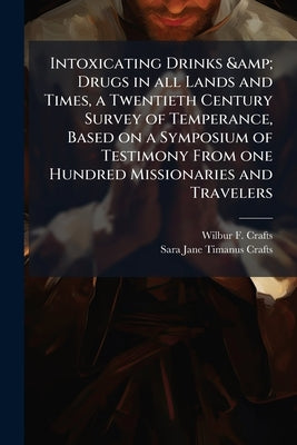 Intoxicating Drinks & Drugs in all Lands and Times, a Twentieth Century Survey of Temperance, Based on a Symposium of Testimony From one Hundred Missi by Crafts, Wilbur F. 1850-1922
