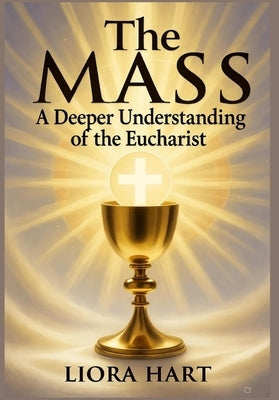 The Mass: A Deeper Understanding of the Eucharist: "Exploring the Mystery, Significance, and Spiritual Power of the Eucharist in Catholic Worship" by Hart, Liora