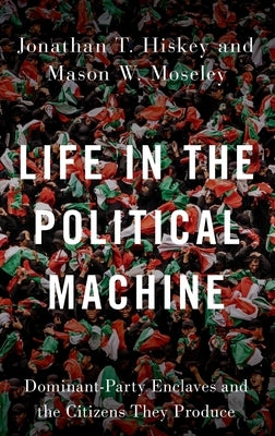 Life in the Political Machine: Dominant-Party Enclaves and the Citizens They Produce by Hiskey, Jonathan T.
