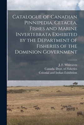 Catalogue of Canadian Pinnipedia, Cetacea, Fishes and Marine Invertebrata Exhibited by the Department of Fisheries of the Dominion Government [microfo by Whiteaves, J. F. (Joseph Frederick)