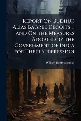 Report On Budhuk Alias Bagree Decoits ... and On the Measures Adopted by the Government of India for Their Suppression by Sleeman, William Henry