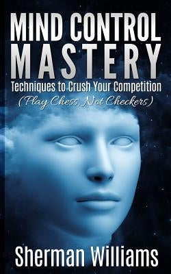Mind Control Mastery: Techniques to Crush Your Competition (Play Chess, Not Checkers) by Williams, Sherman