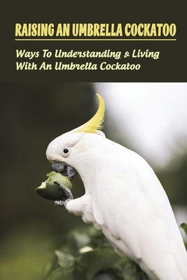 Raising An Umbrella Cockatoo: Ways To Understanding & Living With An Umbrella Cockatoo: What Is The Lifespan Of An Umbrella Cockatoo by Ballowe, Brad