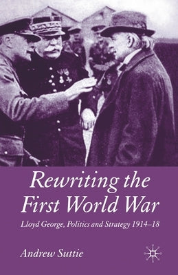 Rewriting the First World War: Lloyd George, Politics and Strategy 1914-1918 by Suttie, Andrew