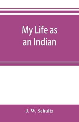My life as an Indian; the story of a red woman and a white man in the lodges of the Blackfeet by W. Schultz, J.