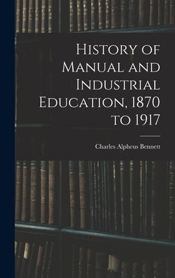 History of Manual and Industrial Education, 1870 to 1917 by Bennett, Charles Alpheus