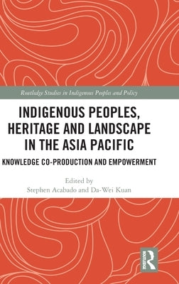 Indigenous Peoples, Heritage and Landscape in the Asia Pacific: Knowledge Co-Production and Empowerment by Acabado, Stephen