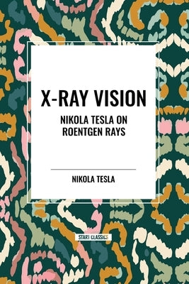 X-Ray Vision: Nikola Tesla on Roentgen Rays by Tesla, Nikola