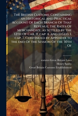 The British Customs; Containing an Historical and Practical Account Of Each Branch Of That Revenue; the Rates Of Merchandize, as Settled by the 12th O by Great Britain Laws, Statutes