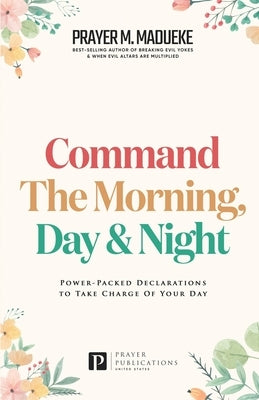 Command the Morning, Day and Night: Power-Packed Declarations to Take Charge of your Day by Madueke, Prayer M.