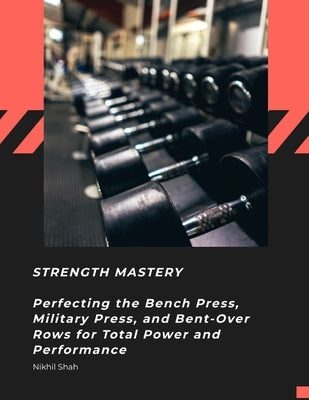 Strength Mastery: Perfecting the Bench Press, Military Press, and Bent-Over Rows for Total Power and Performance by Shah, Sean