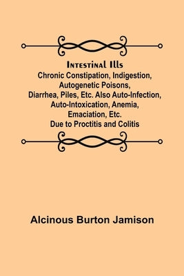 Intestinal Ills; Chronic Constipation, Indigestion, Autogenetic Poisons, Diarrhea, Piles, Etc. Also Auto-Infection, Auto-Intoxication, Anemia, Emaciat by Burton Jamison, Alcinous