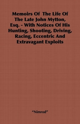 Memoirs of the Life of the Late John Mytton, Esq. - With Notices of His Hunting, Shooting, Driving, Racing, Eccentric and Extravagant Exploits by Nimrod