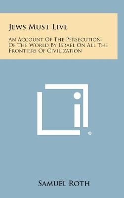 Jews Must Live: An Account of the Persecution of the World by Israel on All the Frontiers of Civilization by Roth, Samuel