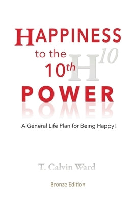 Happiness to the 10th Power: A General Life Plan for Being Happy by Ward, T. Calvin