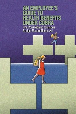 An Employee's Guide to Health Benefits under COBRA: The Consolidated Omnibus Budget Reconciliation Act by Of Labor, Us Department