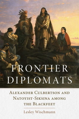 Frontier Diplomats: Alexander Culbertson and Natoyist-Siksina' Among the Blackfeet by Wischmann, Lesley