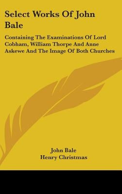 Select Works Of John Bale: Containing The Examinations Of Lord Cobham, William Thorpe And Anne Askewe And The Image Of Both Churches by Bale, John