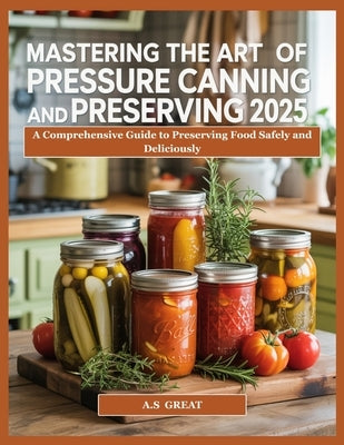 Mastering the Art of Pressure Canning Preserving 2025: A Comprehensive Guide to Preserving Food Safely and Deliciously by Great, A. S.
