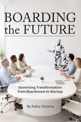 Boarding the Future: Governing Transformation from Boardroom to Startup by Teixeira, Fabio
