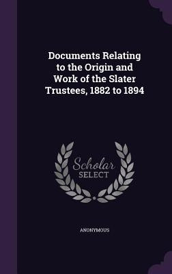 Documents Relating to the Origin and Work of the Slater Trustees, 1882 to 1894 by Anonymous