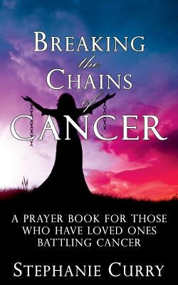 Breaking the Chains of Cancer: A Prayer Book For Those Who Have Loved Ones Battling Cancer by Curry, Stephanie