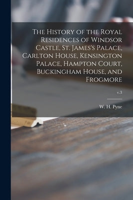 The History of the Royal Residences of Windsor Castle, St. James's Palace, Carlton House, Kensington Palace, Hampton Court, Buckingham House, and Frog by Pyne, W. H. (William Henry) 1769-1843