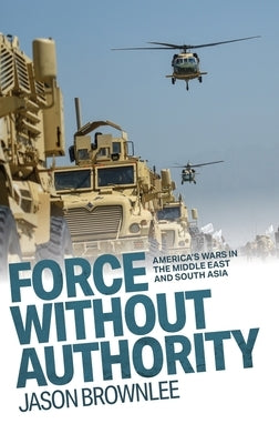 Force Without Authority: America's Wars in the Middle East and South Asia by Brownlee, Jason