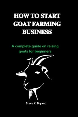 How to Start Goat Farming Business: A complete guide on raising goats for beginners by Bryant, Steve K.