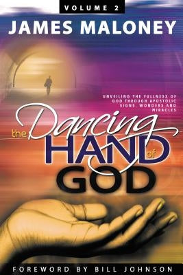 The Dancing Hand of God Volume 2: Unveiling the Fullness of God Through Apostolic Signs, Wonders, and Miracles by Maloney, James