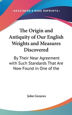 The Origin and Antiquity of Our English Weights and Measures Discovered: By Their Near Agreement with Such Standards That Are Now Found in One of the by Greaves, John