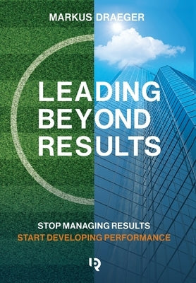 Leading Beyond Results: Stop Managing Results, Start Developing Performance by Draeger, Markus