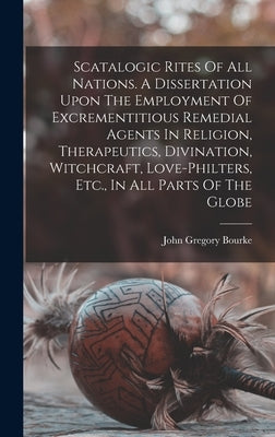 Scatalogic Rites Of All Nations. A Dissertation Upon The Employment Of Excrementitious Remedial Agents In Religion, Therapeutics, Divination, Witchcra by Bourke, John Gregory 1846-1896