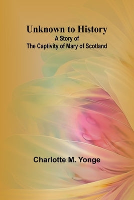 Unknown to History: A Story of the Captivity of Mary of Scotland by M. Yonge, Charlotte