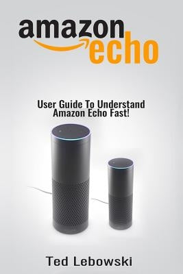 Amazon Echo: User Guide To Understand Amazon Echo Fast! by Lebowski, Ted