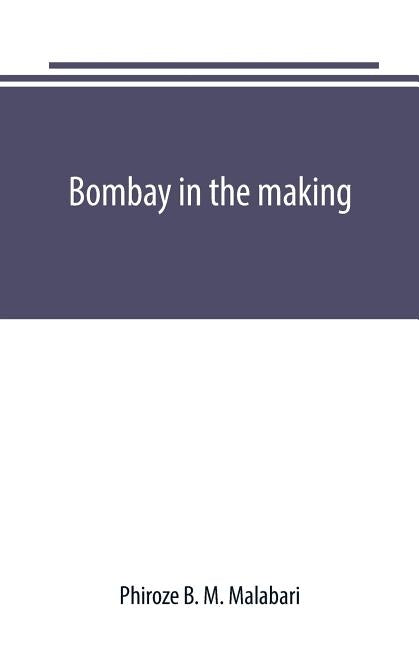 Bombay in the making: being mainly a history of the origin and growth of judicial institutions in the Western Presidency, 1661-1726 by B. M. Malabari, Phiroze
