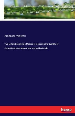 Two Letters Describing a Method of Increasing the Quantity of Circulating-money, upon a new and solid principle by Weston, Ambrose