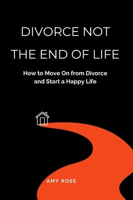 Divorce Not the End of Life: How to Move On from Divorce and Start a Happy Life by Rose, Amy