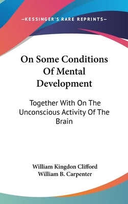 On Some Conditions Of Mental Development: Together With On The Unconscious Activity Of The Brain by Clifford, William Kingdon