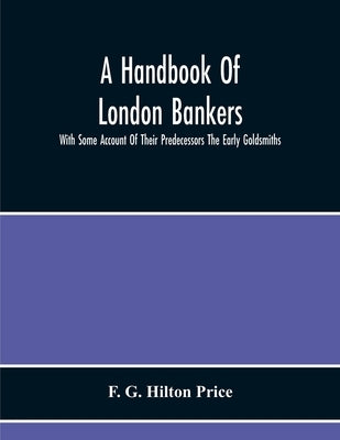 A Handbook Of London Bankers, With Some Account Of Their Predecessors The Early Goldsmiths: Together With Lists Of Bankers From 1670, Including The Ea by G. Hilton Price, F.