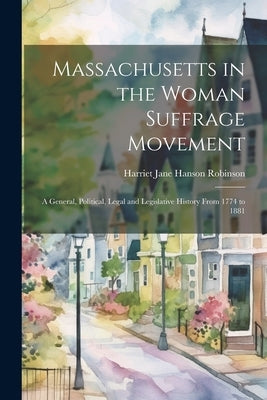 Massachusetts in the Woman Suffrage Movement: A General, Political, Legal and Legislative History From 1774 to 1881 by Robinson, Harriet Jane Hanson