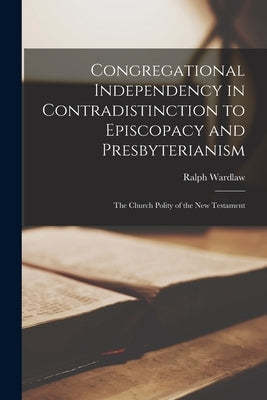 Congregational Independency in Contradistinction to Episcopacy and Presbyterianism [microform]: the Church Polity of the New Testament by Wardlaw, Ralph 1779-1853