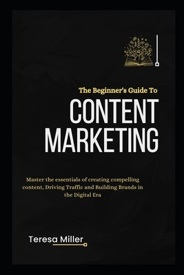 The Beginner's Guide to Content Marketing: Master the essentials of creating compelling content, Driving traffic and Building brands in the Digital er by Miller, Teresa