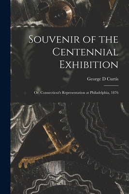 Souvenir of the Centennial Exhibition: or, Connecticut's Representation at Philadelphia, 1876 by Curtis, George D.