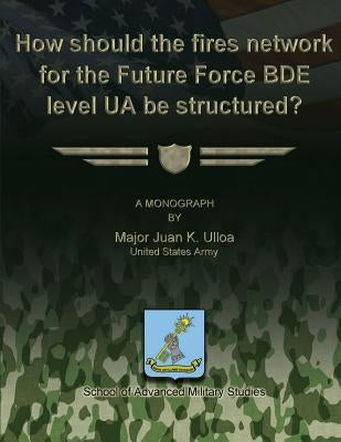 How Should the Fires Network for the Future Force BDE Level UA Be Structured? by Studies, School Of Advanced Military